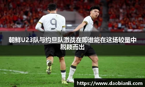 朝鲜U23队与约旦队激战在即谁能在这场较量中脱颖而出